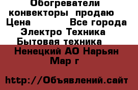 Обогреватели( конвекторы) продаю  › Цена ­ 2 200 - Все города Электро-Техника » Бытовая техника   . Ненецкий АО,Нарьян-Мар г.